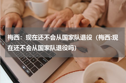 梅西：现在还不会从国家队退役（梅西:现在还不会从国家队退役吗）