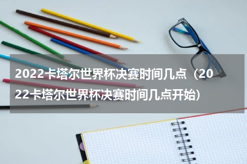 2022卡塔尔世界杯决赛时间几点（2022卡塔尔世界杯决赛时间几点开始）