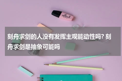 刻舟求剑的人没有发挥主观能动性吗? 刻舟求剑是抽象可能吗