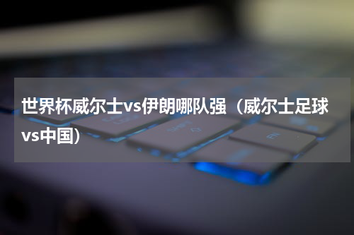 世界杯威尔士vs伊朗哪队强（威尔士足球vs中国）