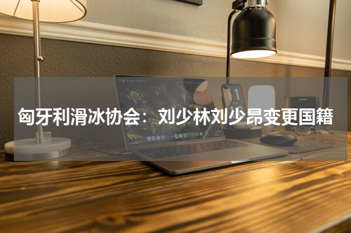 匈牙利滑冰协会：刘少林刘少昂变更国籍