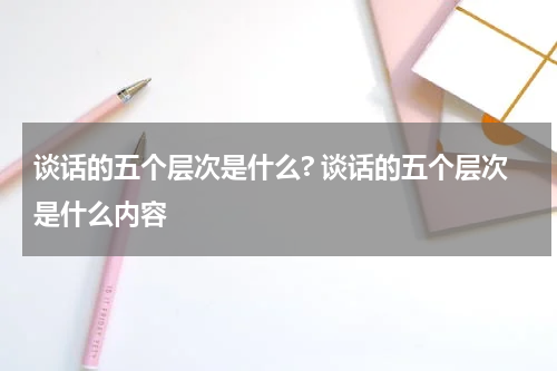 谈话的五个层次是什么? 谈话的五个层次是什么内容