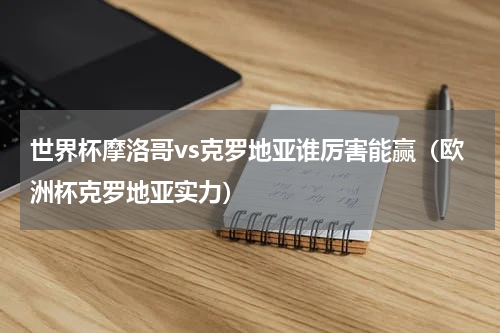 世界杯摩洛哥vs克罗地亚谁厉害能赢（欧洲杯克罗地亚实力）