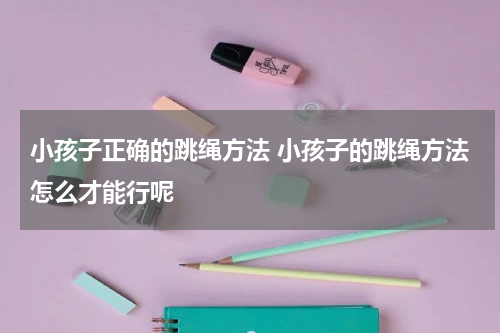 小孩子正确的跳绳方法 小孩子的跳绳方法怎么才能行呢