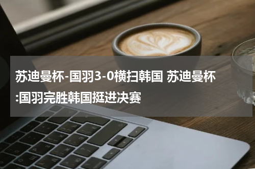苏迪曼杯-国羽3-0横扫韩国 苏迪曼杯:国羽完胜韩国挺进决赛