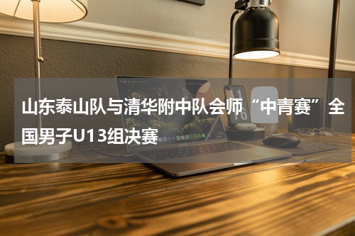 山东泰山队与清华附中队会师“中青赛”全国男子U13组决赛