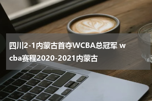 四川2-1内蒙古首夺WCBA总冠军 wcba赛程2020-2021内蒙古