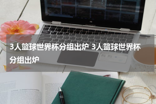 3人篮球世界杯分组出炉 3人篮球世界杯分组出炉