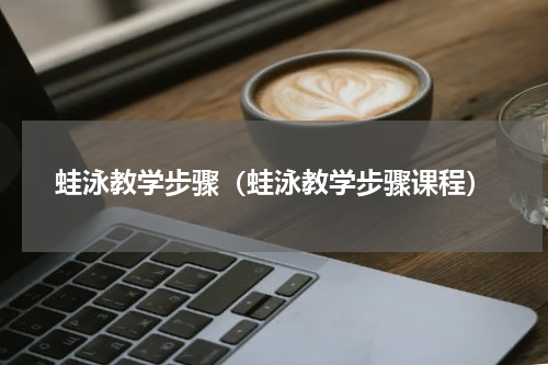 蛙泳教学步骤（蛙泳教学步骤课程）
