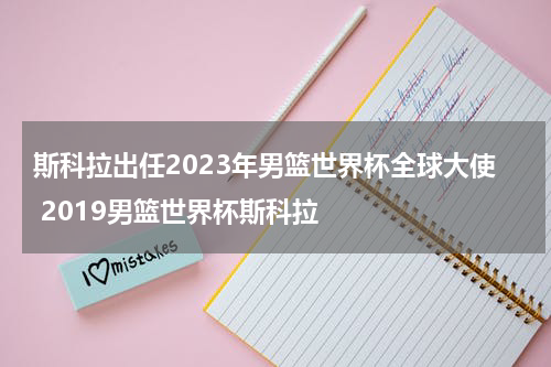 斯科拉出任2023年男篮世界杯全球大使 2019男篮世界杯斯科拉