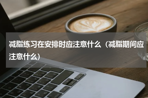 减脂练习在安排时应注意什么（减脂期间应注意什么）