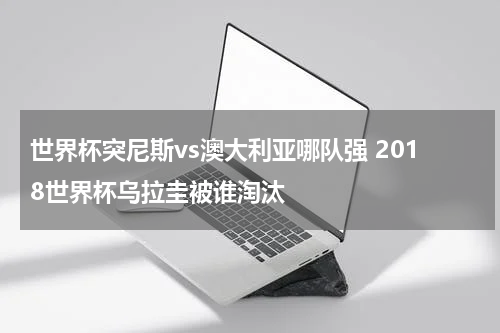 世界杯突尼斯vs澳大利亚哪队强 2018世界杯乌拉圭被谁淘汰