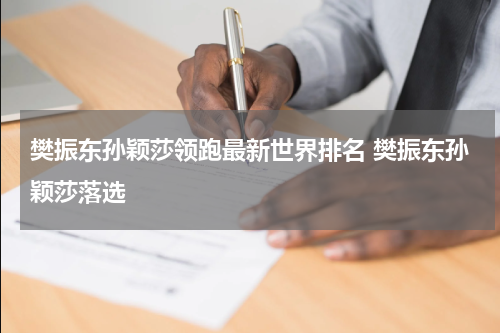 樊振东孙颖莎领跑最新世界排名 樊振东孙颖莎落选