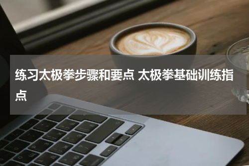 练习太极拳步骤和要点 太极拳基础训练指点