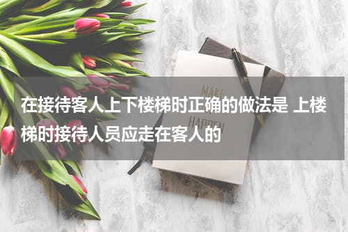 在接待客人上下楼梯时正确的做法是 上楼梯时接待人员应走在客人的