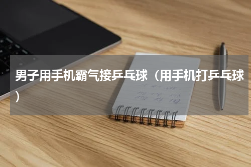 男子用手机霸气接乒乓球（用手机打乒乓球）