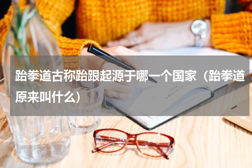跆拳道古称跆跟起源于哪一个国家（跆拳道原来叫什么）