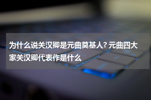 为什么说关汉卿是元曲奠基人? 元曲四大家关汉卿代表作是什么