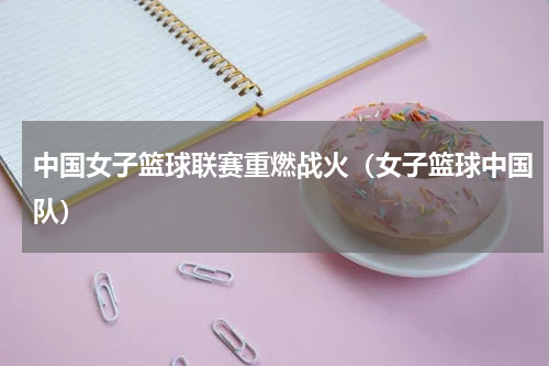 中国女子篮球联赛重燃战火（女子篮球中国队）