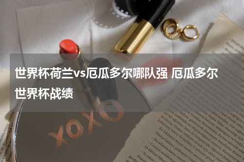世界杯荷兰vs厄瓜多尔哪队强 厄瓜多尔世界杯战绩