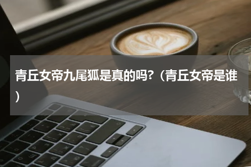 青丘女帝九尾狐是真的吗?（青丘女帝是谁）