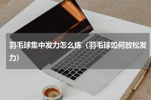 羽毛球集中发力怎么练（羽毛球如何放松发力）