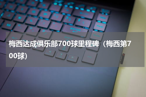 梅西达成俱乐部700球里程碑（梅西第700球）