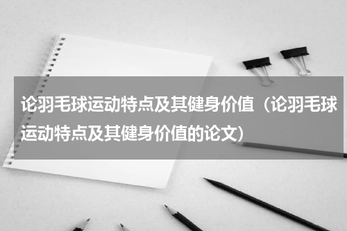 论羽毛球运动特点及其健身价值（论羽毛球运动特点及其健身价值的论文）