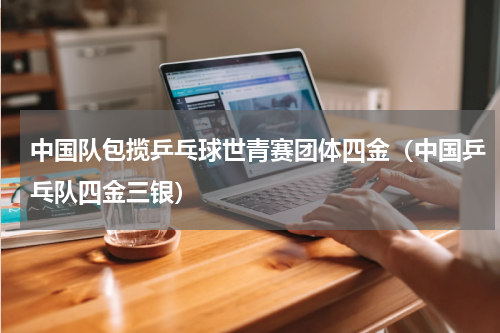 中国队包揽乒乓球世青赛团体四金（中国乒乓队四金三银）