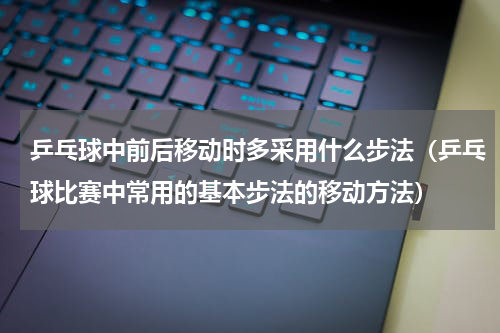 乒乓球中前后移动时多采用什么步法（乒乓球比赛中常用的基本步法的移动方法）