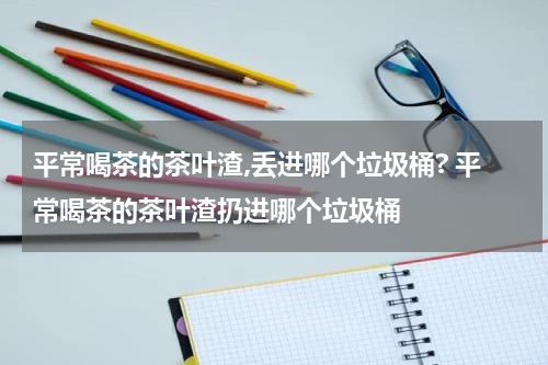 平常喝茶的茶叶渣,丢进哪个垃圾桶? 平常喝茶的茶叶渣扔进哪个垃圾桶