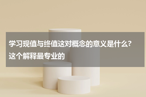 学习现值与终值这对概念的意义是什么? 这个解释最专业的