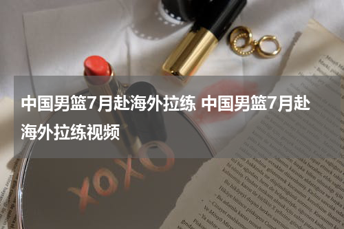 中国男篮7月赴海外拉练 中国男篮7月赴海外拉练视频