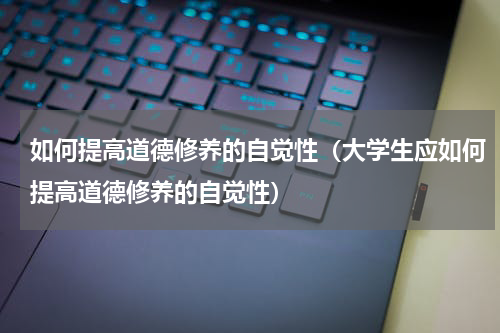 如何提高道德修养的自觉性（大学生应如何提高道德修养的自觉性）