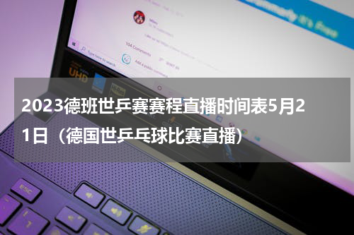2023德班世乒赛赛程直播时间表5月21日（德国世乒乓球比赛直播）