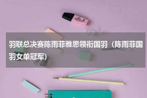 羽联总决赛陈雨菲雅思领衔国羽（陈雨菲国羽女单冠军）