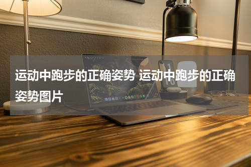 运动中跑步的正确姿势 运动中跑步的正确姿势图片