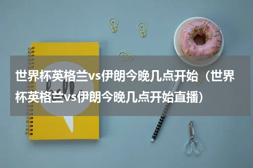 世界杯英格兰vs伊朗今晚几点开始（世界杯英格兰vs伊朗今晚几点开始直播）