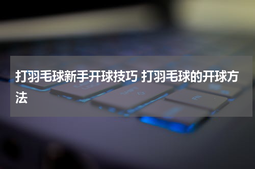 打羽毛球新手开球技巧 打羽毛球的开球方法