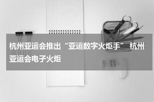 杭州亚运会推出“亚运数字火炬手” 杭州亚运会电子火炬
