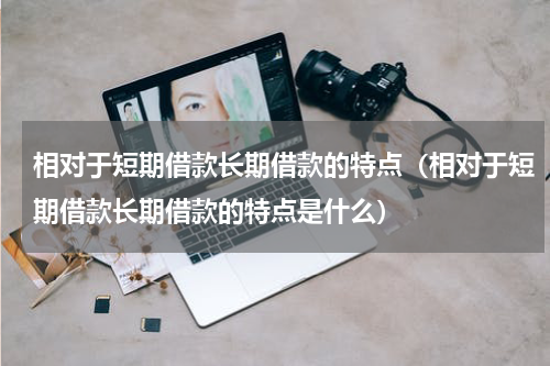 相对于短期借款长期借款的特点（相对于短期借款长期借款的特点是什么）