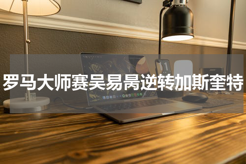 罗马大师赛吴易昺逆转加斯奎特