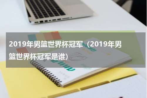 2019年男篮世界杯冠军（2019年男篮世界杯冠军是谁）
