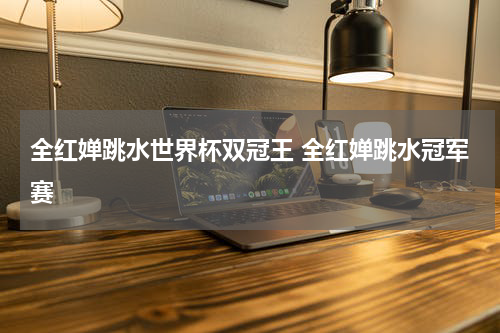 全红婵跳水世界杯双冠王 全红婵跳水冠军赛