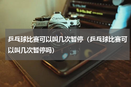 乒乓球比赛可以叫几次暂停（乒乓球比赛可以叫几次暂停吗）