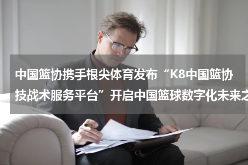 中国篮协携手根尖体育发布“K8中国篮协技战术服务平台”开启中国篮球数字化未来之门
