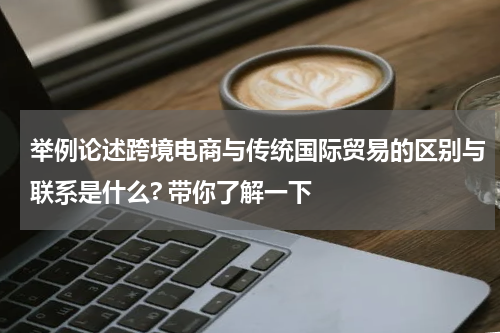 举例论述跨境电商与传统国际贸易的区别与联系是什么? 带你了解一下