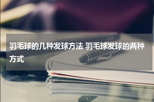 羽毛球的几种发球方法 羽毛球发球的两种方式