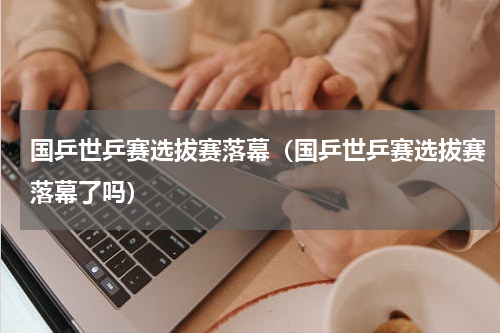 国乒世乒赛选拔赛落幕（国乒世乒赛选拔赛落幕了吗）