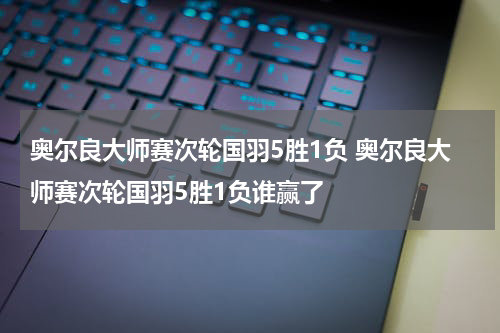 奥尔良大师赛次轮国羽5胜1负 奥尔良大师赛次轮国羽5胜1负谁赢了